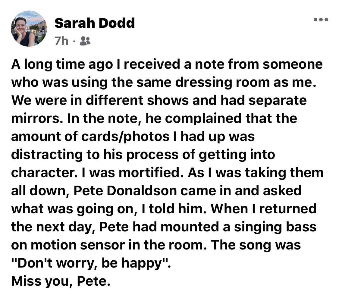 Image of a Facebook post by Sarah Dodd that reads: A long time ago I received a noe from someone who was using the same dressing room as me. We were in different shows and had separate mirrors. In the note, he complained that the amount of cards/photos I had up was distracting to his process of getting into character. I was mortified. As I was taking them all down, Pete Donaldson came in and asked what was going on, I told him. When I returned the next day, Pete had mounted a singing bass on motion sensor in the room. The song was "Don't worry, be happy". Miss you, Pete.